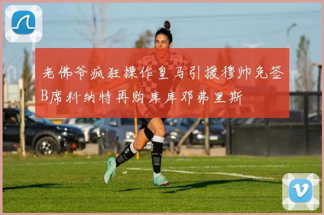 老佛爷疯狂操作皇马引援穆帅免签B席科纳特再购库库邓弗里斯