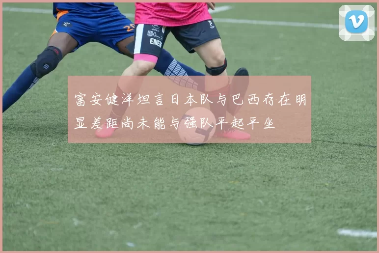 富安健洋坦言日本队与巴西存在明显差距尚未能与强队平起平坐