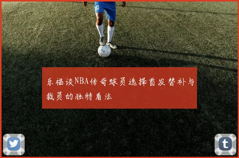 乐福谈NBA传奇球员选择首发替补与裁员的独特看法