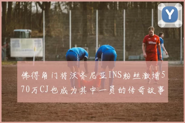 佛得角门将沃齐尼亚INS粉丝激增570万CJ也成为其中一员的传奇故事